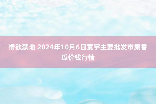 情欲禁地 2024年10月6日寰宇主要批发市集香瓜价钱行情