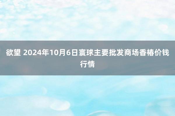 欲望 2024年10月6日寰球主要批发商场香椿价钱行情