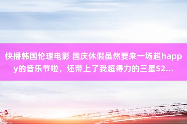 快播韩国伦理电影 国庆休假虽然要来一场超happy的音乐节啦，还带上了我超得力的三星S2...