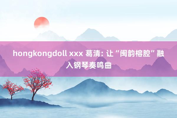 hongkongdoll xxx 葛清: 让“闽韵榕腔”融入钢琴奏鸣曲