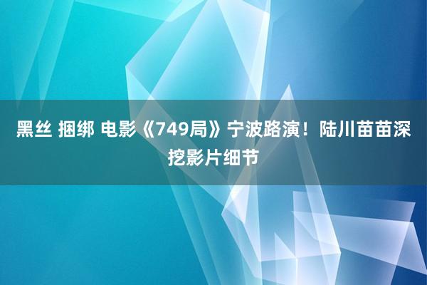 黑丝 捆绑 电影《749局》宁波路演！陆川苗苗深挖影片细节