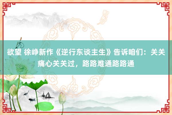 欲望 徐峥新作《逆行东谈主生》告诉咱们：关关痛心关关过，路路难通路路通