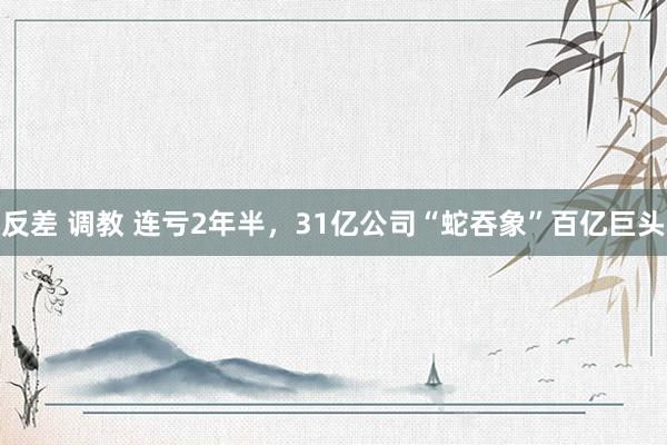 反差 调教 连亏2年半，31亿公司“蛇吞象”百亿巨头