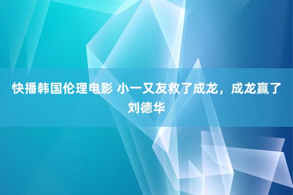 快播韩国伦理电影 小一又友救了成龙，成龙赢了刘德华