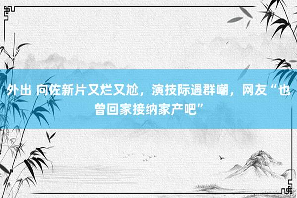 外出 向佐新片又烂又尬，演技际遇群嘲，网友“也曾回家接纳家产吧”