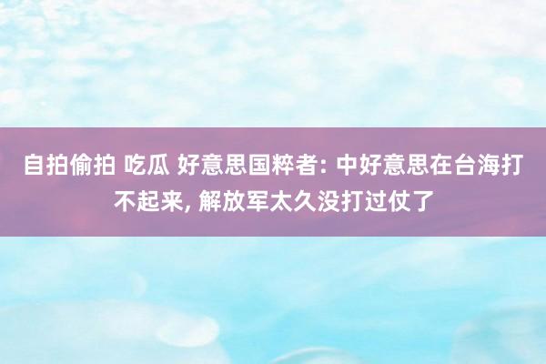 自拍偷拍 吃瓜 好意思国粹者: 中好意思在台海打不起来, 解放军太久没打过仗了