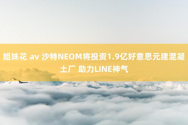 姐妹花 av 沙特NEOM将投资1.9亿好意思元建混凝土厂 助力LINE神气