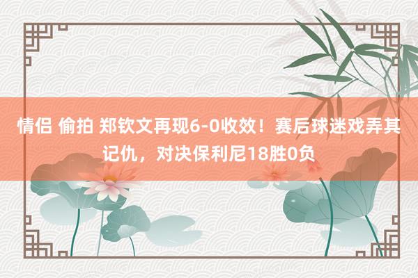 情侣 偷拍 郑钦文再现6-0收效！赛后球迷戏弄其记仇，对决保利尼18胜0负