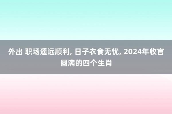 外出 职场遥远顺利， 日子衣食无忧， 2024年收官圆满的四个生肖