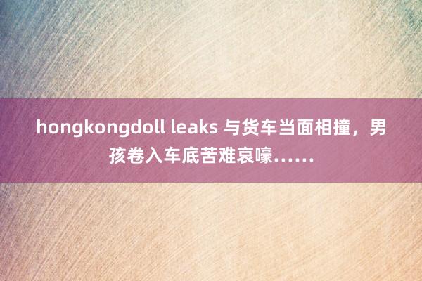 hongkongdoll leaks 与货车当面相撞，男孩卷入车底苦难哀嚎……