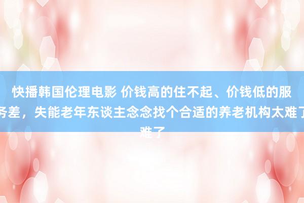 快播韩国伦理电影 价钱高的住不起、价钱低的服务差，失能老年东谈主念念找个合适的养老机构太难了