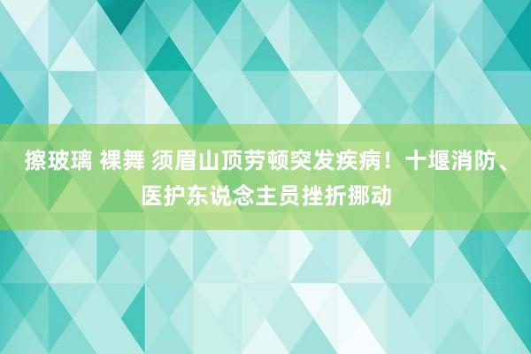 擦玻璃 裸舞 须眉山顶劳顿突发疾病！十堰消防、医护东说念主员挫折挪动