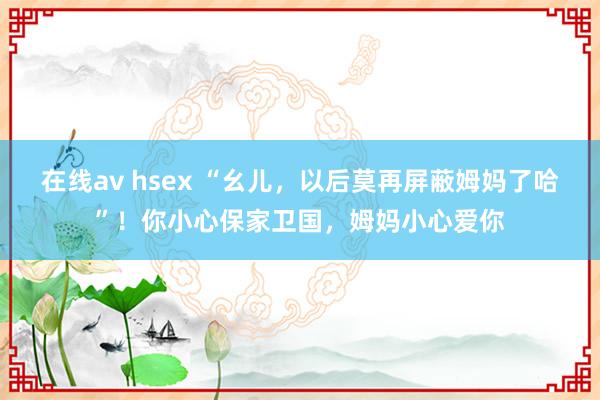 在线av hsex “幺儿，以后莫再屏蔽姆妈了哈”！你小心保家卫国，姆妈小心爱你