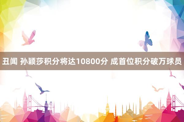 丑闻 孙颖莎积分将达10800分 成首位积分破万球员