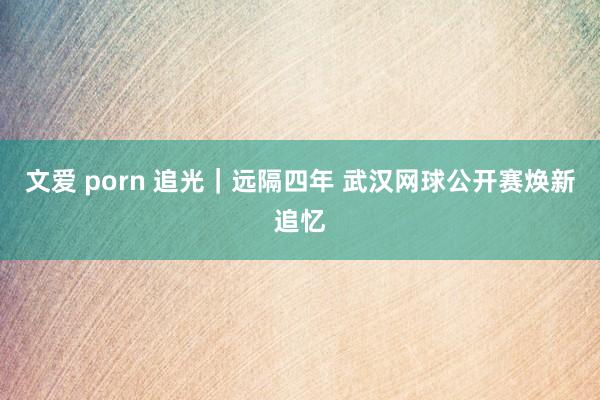 文爱 porn 追光｜远隔四年 武汉网球公开赛焕新追忆