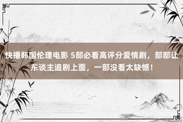 快播韩国伦理电影 5部必看高评分爱情剧，部部让东谈主追剧上面，一部没看太缺憾！