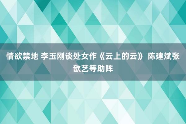 情欲禁地 李玉刚谈处女作《云上的云》 陈建斌张歆艺等助阵