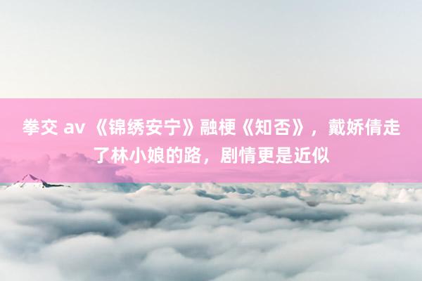 拳交 av 《锦绣安宁》融梗《知否》，戴娇倩走了林小娘的路，剧情更是近似