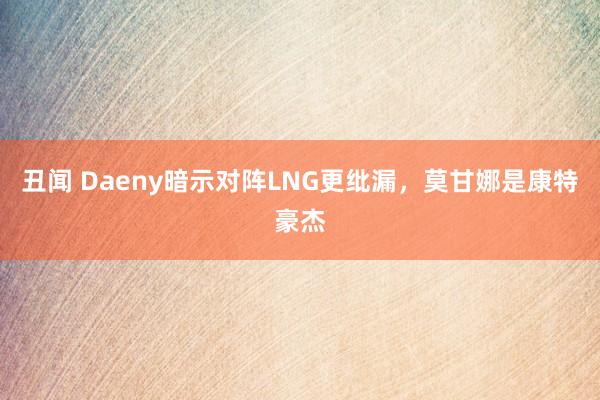 丑闻 Daeny暗示对阵LNG更纰漏，莫甘娜是康特豪杰