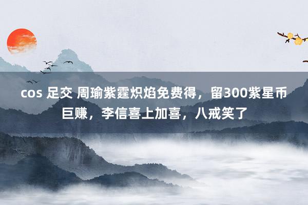 cos 足交 周瑜紫霆炽焰免费得，留300紫星币巨赚，李信喜上加喜，八戒笑了