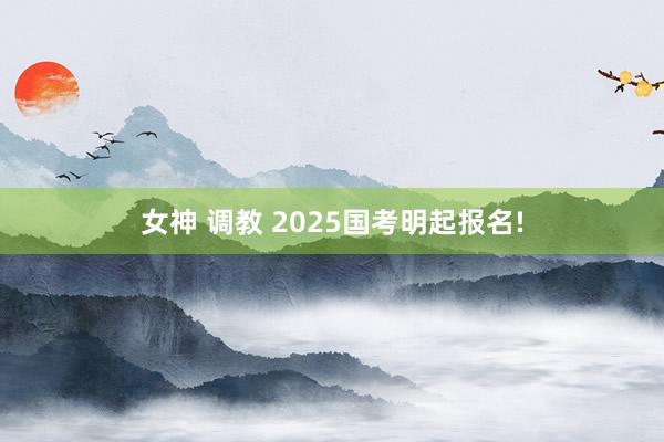 女神 调教 2025国考明起报名!