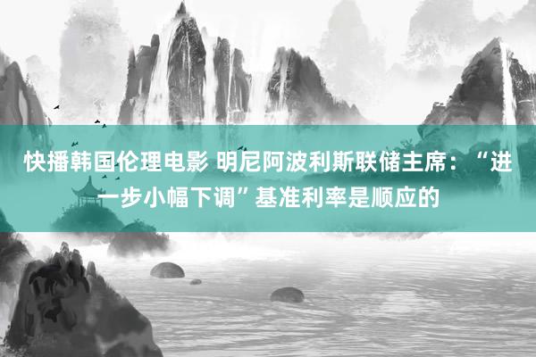 快播韩国伦理电影 明尼阿波利斯联储主席：“进一步小幅下调”基准利率是顺应的