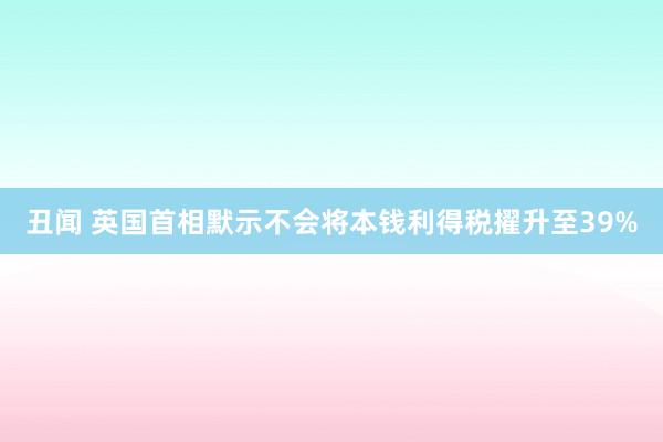 丑闻 英国首相默示不会将本钱利得税擢升至39%