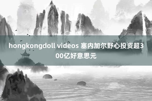 hongkongdoll videos 塞内加尔野心投资超300亿好意思元