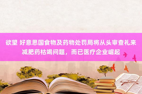 欲望 好意思国食物及药物处罚局将从头审查礼来减肥药枯竭问题，而已医疗企业崛起