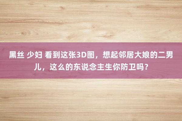 黑丝 少妇 看到这张3D图，想起邻居大娘的二男儿，这么的东说念主生你防卫吗？