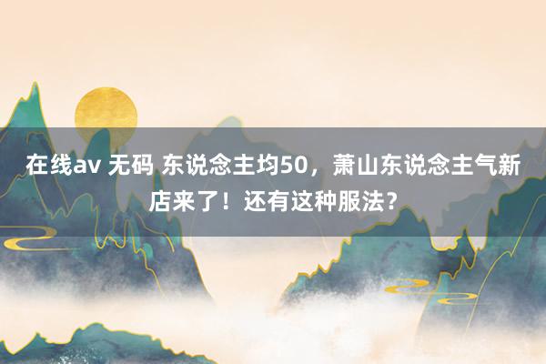 在线av 无码 东说念主均50，萧山东说念主气新店来了！还有这种服法？