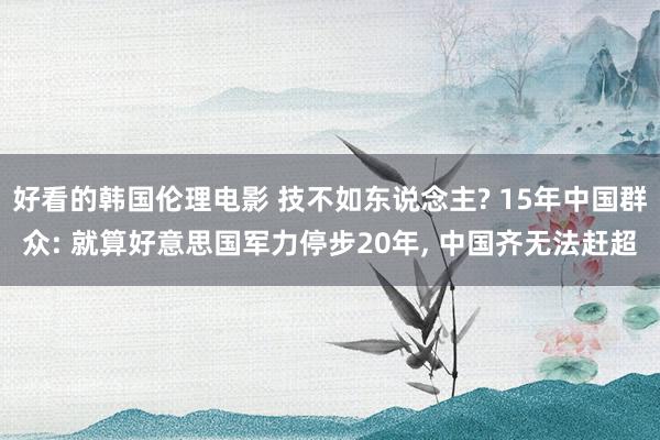 好看的韩国伦理电影 技不如东说念主? 15年中国群众: 就算好意思国军力停步20年， 中国齐无法赶超