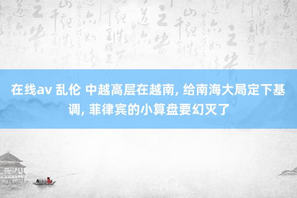 在线av 乱伦 中越高层在越南， 给南海大局定下基调， 菲律宾的小算盘要幻灭了