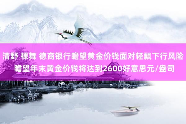 清野 裸舞 德商银行瞻望黄金价钱面对轻飘下行风险 瞻望年末黄金价钱将达到2600好意思元/盎司