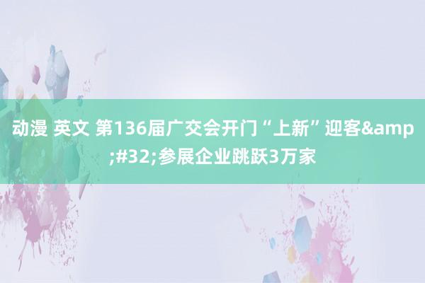 动漫 英文 第136届广交会开门“上新”迎客&#32;参展企业跳跃3万家