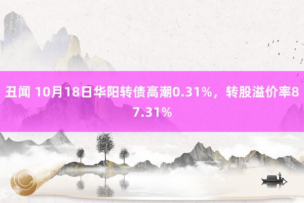 丑闻 10月18日华阳转债高潮0.31%，转股溢价率87.31%