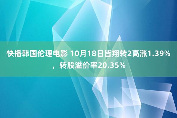 快播韩国伦理电影 10月18日皆翔转2高涨1.39%，转股溢价率20.35%