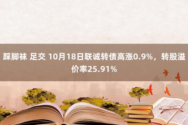 踩脚袜 足交 10月18日联诚转债高涨0.9%，转股溢价率25.91%