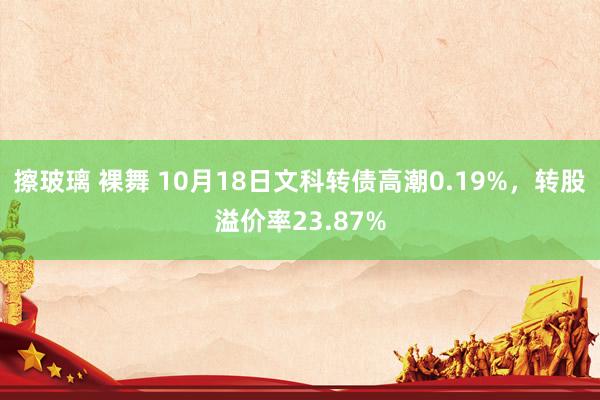 擦玻璃 裸舞 10月18日文科转债高潮0.19%，转股溢价率23.87%