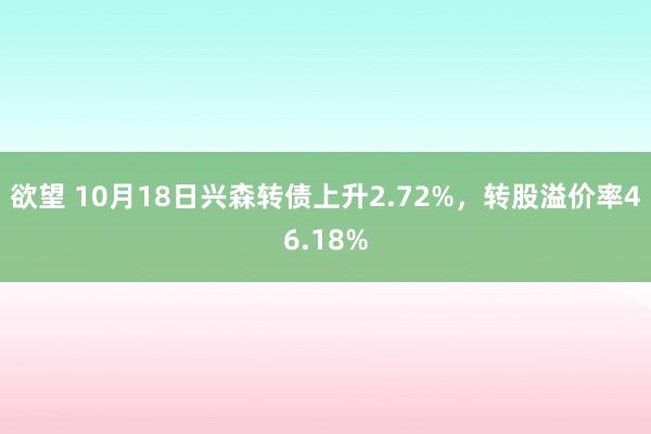 欲望 10月18日兴森转债上升2.72%，转股溢价率46.18%