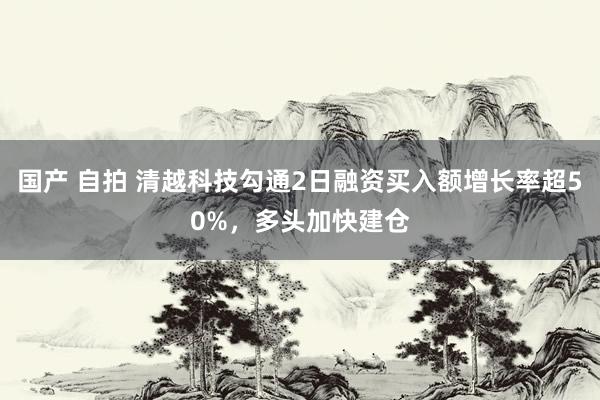 国产 自拍 清越科技勾通2日融资买入额增长率超50%，多头加快建仓