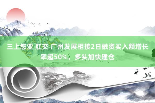 三上悠亚 肛交 广州发展相接2日融资买入额增长率超50%，多头加快建仓