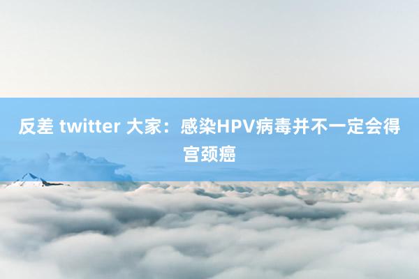 反差 twitter 大家：感染HPV病毒并不一定会得宫颈癌