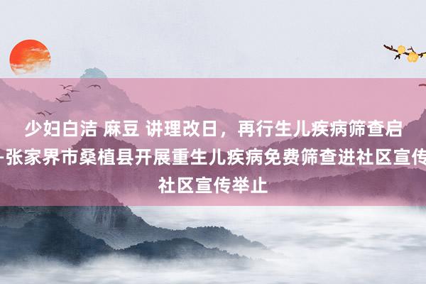 少妇白洁 麻豆 讲理改日，再行生儿疾病筛查启动——张家界市桑植县开展重生儿疾病免费筛查进社区宣传举止