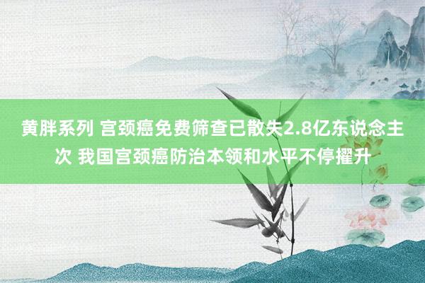 黄胖系列 宫颈癌免费筛查已散失2.8亿东说念主次 我国宫颈癌防治本领和水平不停擢升