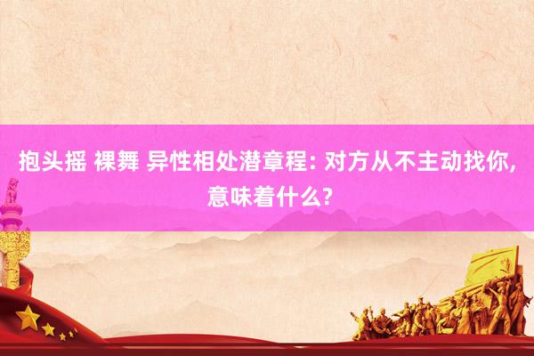 抱头摇 裸舞 异性相处潜章程: 对方从不主动找你, 意味着什么?