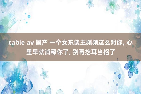 cable av 国产 一个女东谈主频频这么对你， 心里早就消释你了， 别再挖耳当招了