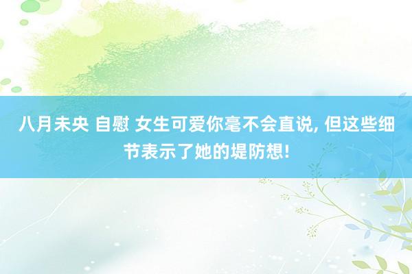 八月未央 自慰 女生可爱你毫不会直说， 但这些细节表示了她的堤防想!