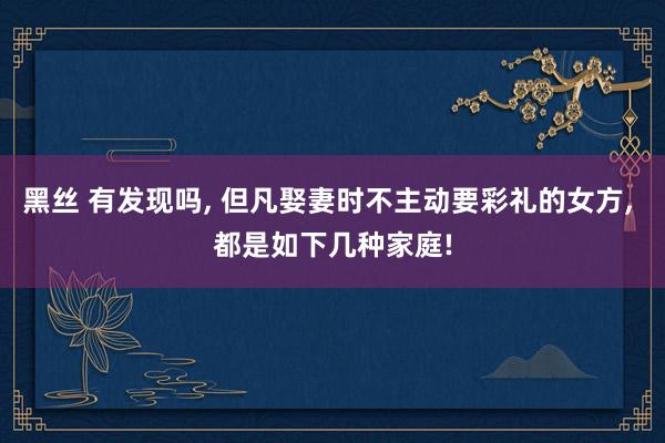 黑丝 有发现吗， 但凡娶妻时不主动要彩礼的女方， 都是如下几种家庭!