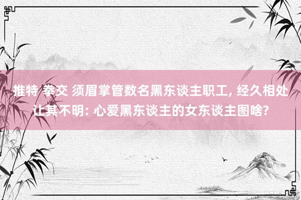 推特 拳交 须眉掌管数名黑东谈主职工， 经久相处让其不明: 心爱黑东谈主的女东谈主图啥?